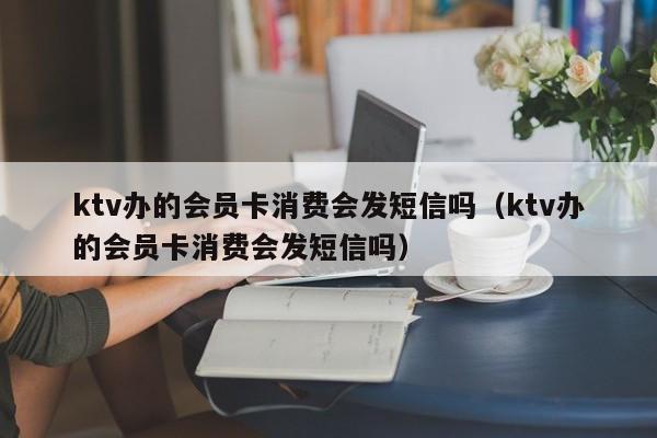 ktv办的会员卡消费会发短信吗（ktv办的会员卡消费会发短信吗）