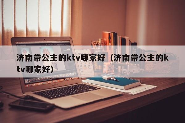 济南带公主的ktv哪家好（济南带公主的ktv哪家好）