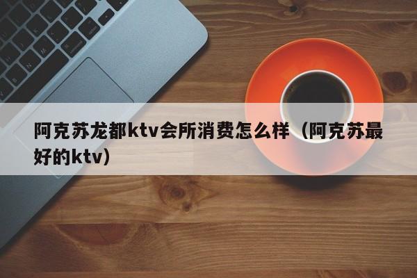 阿克苏龙都ktv会所消费怎么样（阿克苏最好的ktv）