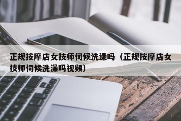 正规按摩店女技师伺候洗澡吗（正规按摩店女技师伺候洗澡吗视频）