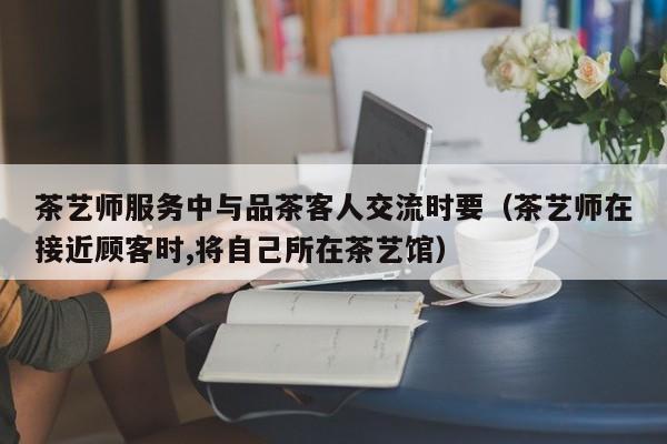 茶艺师服务中与品茶客人交流时要（茶艺师在接近顾客时,将自己所在茶艺馆）