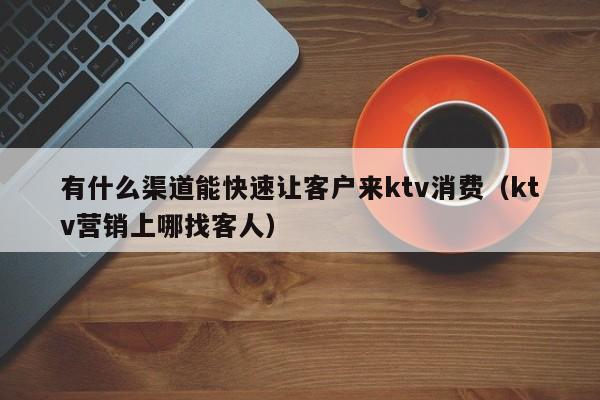 有什么渠道能快速让客户来ktv消费（ktv营销上哪找客人）