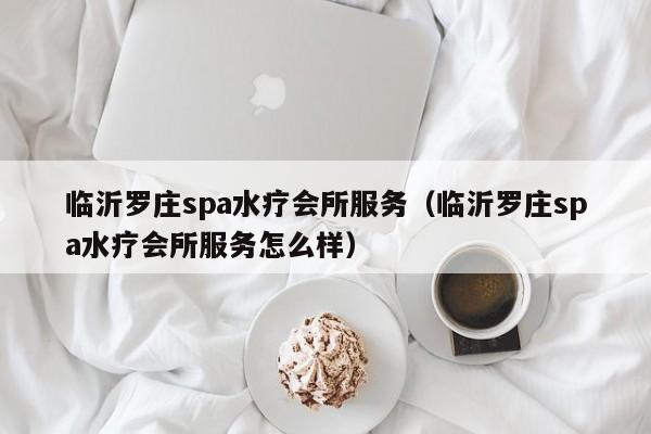 临沂罗庄spa水疗会所服务（临沂罗庄spa水疗会所服务怎么样）