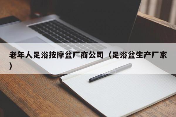 老年人足浴按摩盆厂商公司（足浴盆生产厂家）