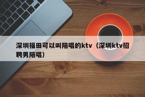 深圳福田可以叫陪唱的ktv（深圳ktv招聘男陪唱）