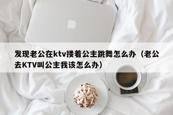 发现老公在ktv搂着公主跳舞怎么办（老公去KTV叫公主我该怎么办）