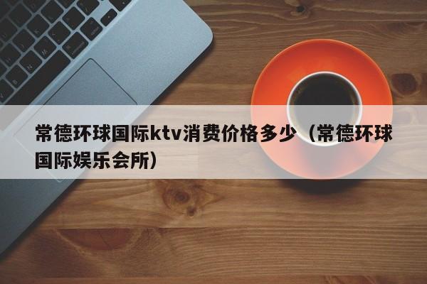 常德环球国际ktv消费价格多少（常德环球国际娱乐会所）