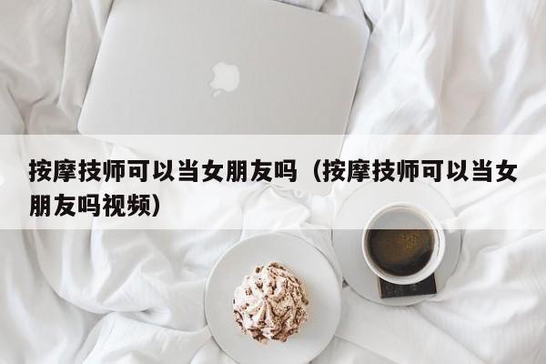 按摩技师可以当女朋友吗（按摩技师可以当女朋友吗视频）