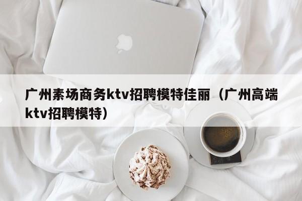 广州素场商务ktv招聘模特佳丽（广州高端ktv招聘模特）