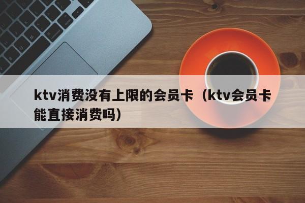 ktv消费没有上限的会员卡（ktv会员卡能直接消费吗）