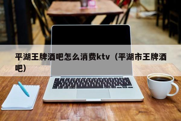 平湖王牌酒吧怎么消费ktv（平湖市王牌酒吧）