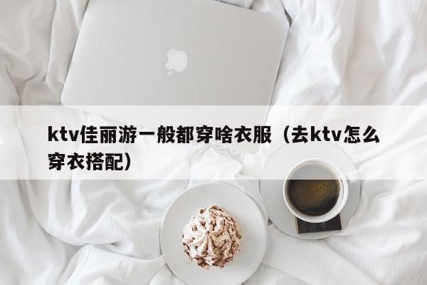 ktv佳丽游一般都穿啥衣服（去ktv怎么穿衣搭配）