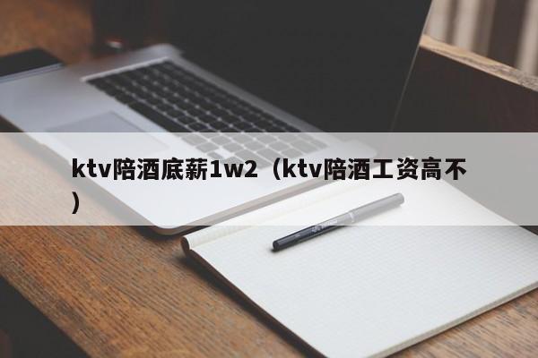 ktv陪酒底薪1w2（ktv陪酒工资高不）