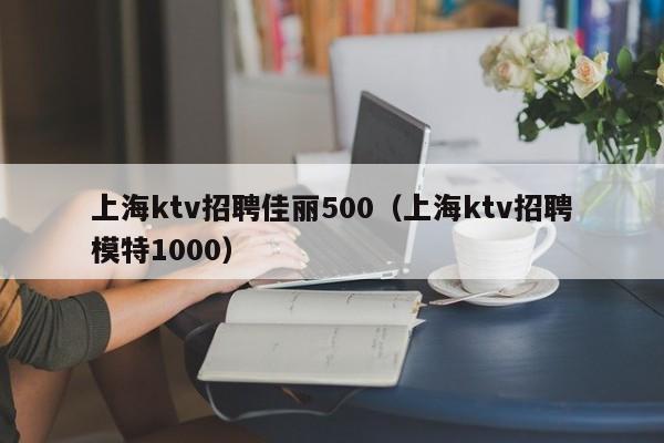 上海ktv招聘佳丽500（上海ktv招聘模特1000）