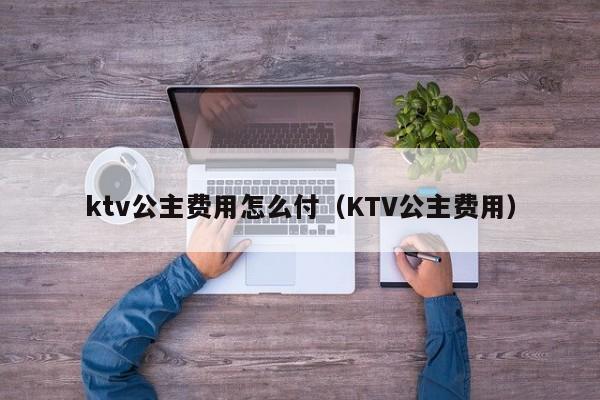 ktv公主费用怎么付（KTV公主费用）