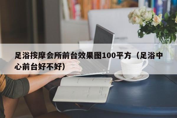 足浴按摩会所前台效果图100平方（足浴中心前台好不好）