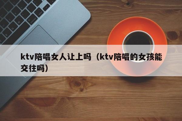 ktv陪唱女人让上吗（ktv陪唱的女孩能交往吗）