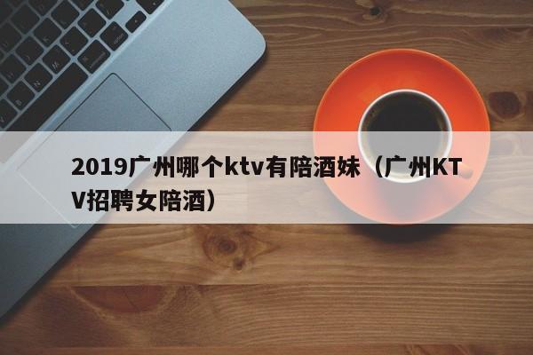 2019广州哪个ktv有陪酒妹（广州KTV招聘女陪酒）