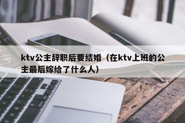 ktv公主辞职后要结婚（在ktv上班的公主最后嫁给了什么人）