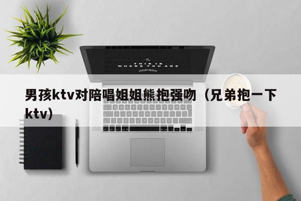 男孩ktv对陪唱姐姐熊抱强吻（兄弟抱一下ktv）