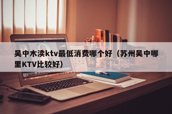 吴中木渎ktv最低消费哪个好（苏州吴中哪里KTV比较好）