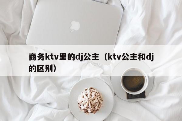 商务ktv里的dj公主（ktv公主和dj的区别）