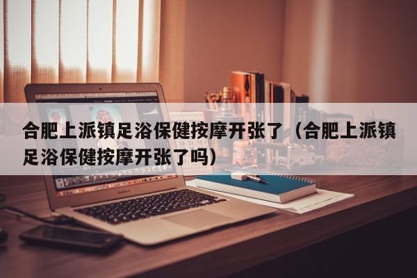 合肥上派镇足浴保健按摩开张了（合肥上派镇足浴保健按摩开张了吗）