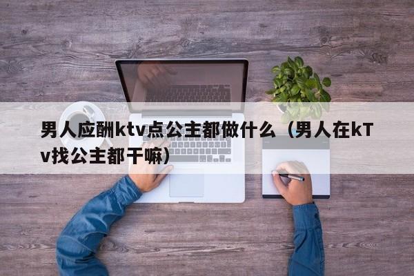 男人应酬ktv点公主都做什么（男人在kTv找公主都干嘛）