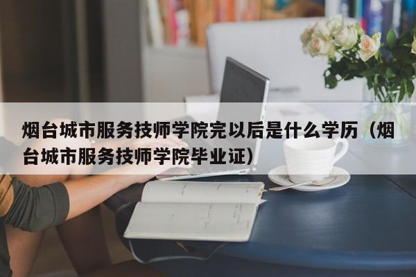 烟台城市服务技师学院完以后是什么学历（烟台城市服务技师学院毕业证）