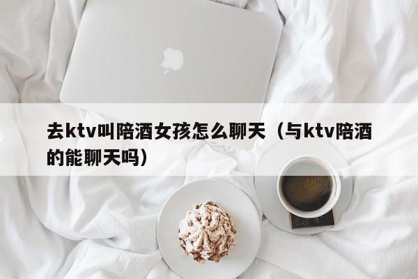 去ktv叫陪酒女孩怎么聊天（与ktv陪酒的能聊天吗）