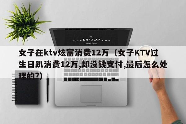 女子在ktv炫富消费12万（女子KTV过生日趴消费12万,却没钱支付,最后怎么处理的?）