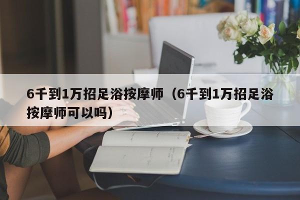 6千到1万招足浴按摩师（6千到1万招足浴按摩师可以吗）