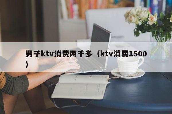 男子ktv消费两千多（ktv消费1500）