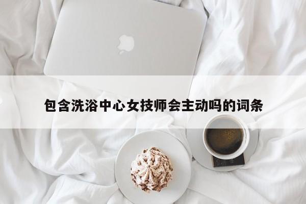 包含洗浴中心女技师会主动吗的词条