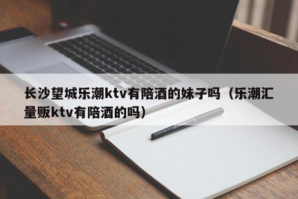 长沙望城乐潮ktv有陪酒的妹子吗（乐潮汇量贩ktv有陪酒的吗）