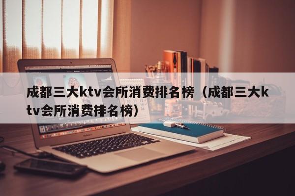 成都三大ktv会所消费排名榜（成都三大ktv会所消费排名榜）