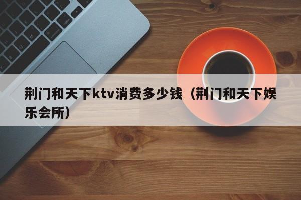 荆门和天下ktv消费多少钱（荆门和天下娱乐会所）