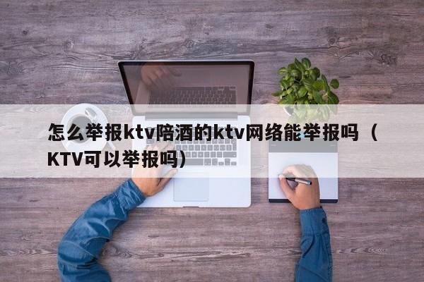 怎么举报ktv陪酒的ktv网络能举报吗（KTV可以举报吗）