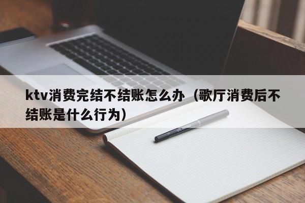 ktv消费完结不结账怎么办（歌厅消费后不结账是什么行为）