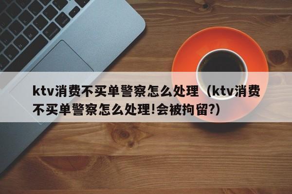 ktv消费不买单警察怎么处理（ktv消费不买单警察怎么处理!会被拘留?）