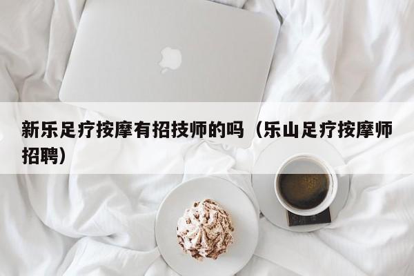 新乐足疗按摩有招技师的吗（乐山足疗按摩师招聘）