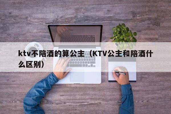 ktv不陪酒的算公主（KTV公主和陪酒什么区别）