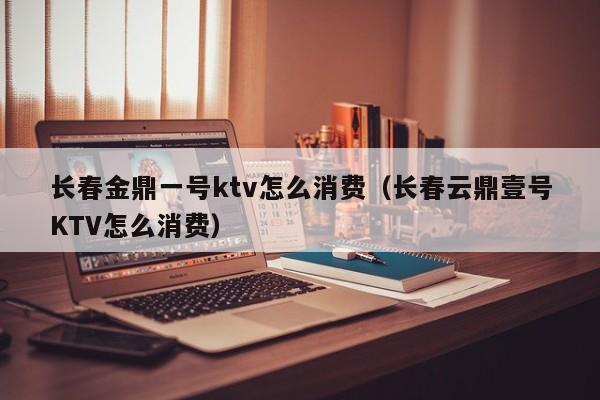 长春金鼎一号ktv怎么消费（长春云鼎壹号KTV怎么消费）