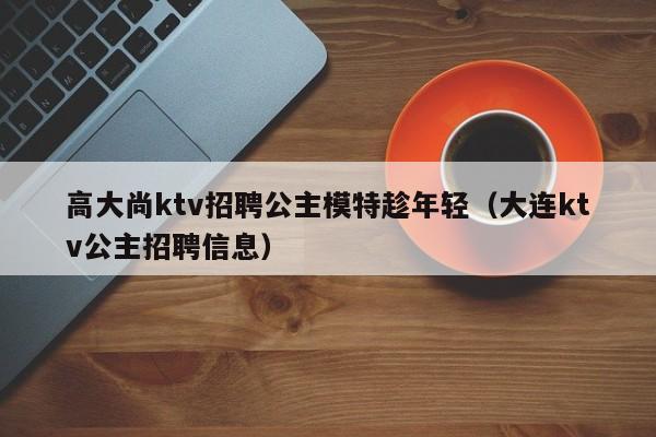 高大尚ktv招聘公主模特趁年轻（大连ktv公主招聘信息）