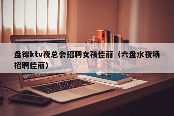 盘锦ktv夜总会招聘女孩佳丽（六盘水夜场招聘佳丽）