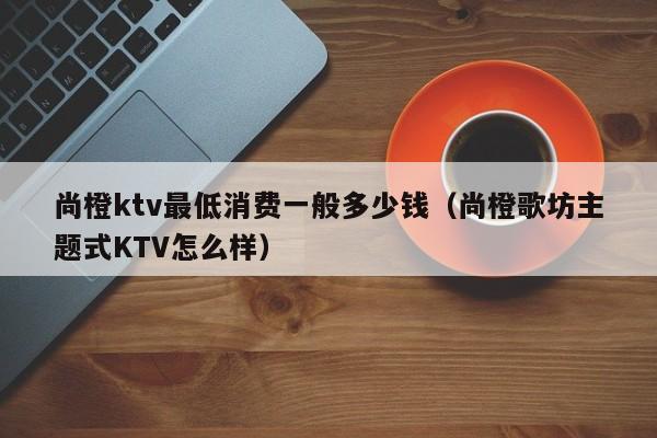 尚橙ktv最低消费一般多少钱（尚橙歌坊主题式KTV怎么样）