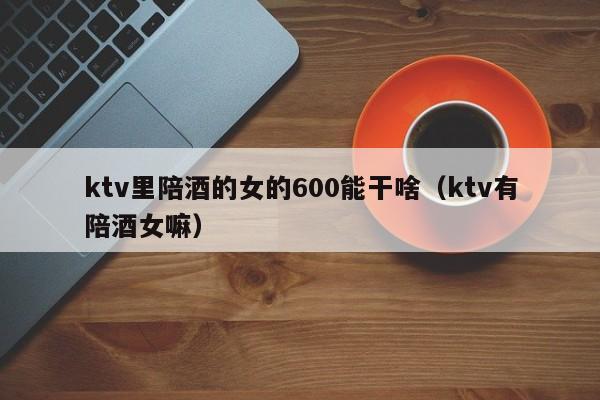 ktv里陪酒的女的600能干啥（ktv有陪酒女嘛）