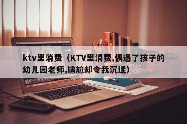 ktv里消费（KTV里消费,偶遇了孩子的幼儿园老师,尴尬却令我沉迷）