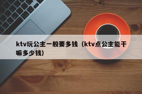 ktv玩公主一般要多钱（ktv点公主能干嘛多少钱）