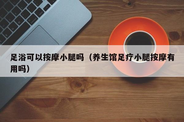 足浴可以按摩小腿吗（养生馆足疗小腿按摩有用吗）